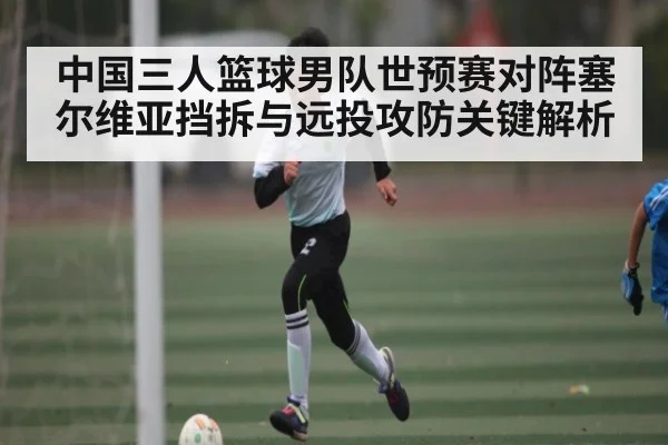 中国三人篮球男队世预赛对阵塞尔维亚挡拆与远投攻防关键解析